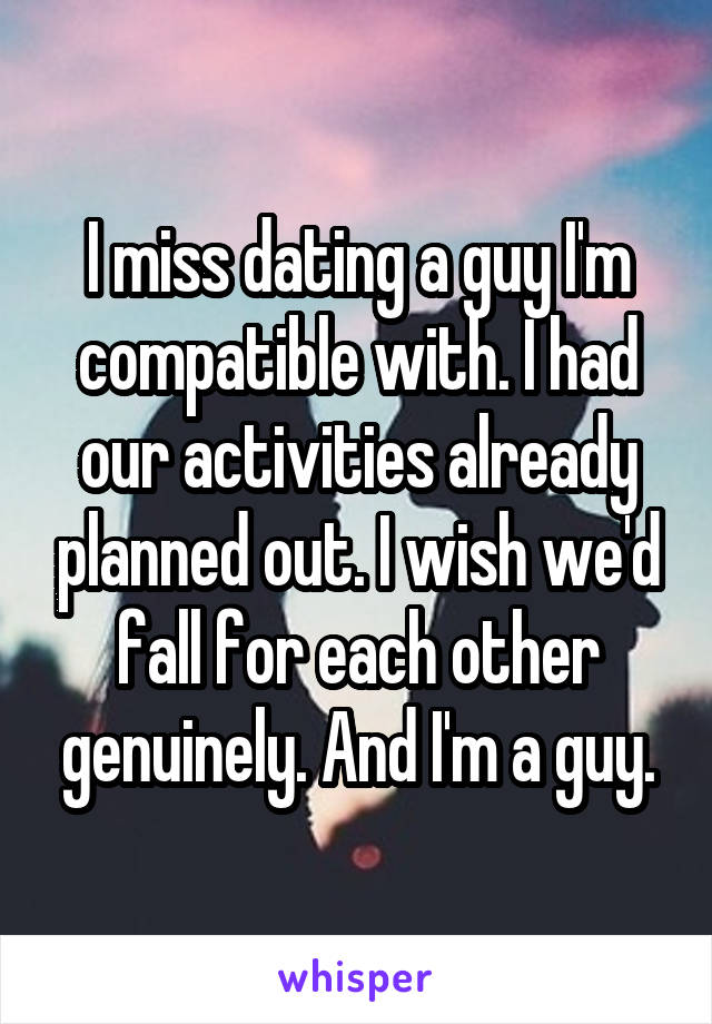 I miss dating a guy I'm compatible with. I had our activities already planned out. I wish we'd fall for each other genuinely. And I'm a guy.