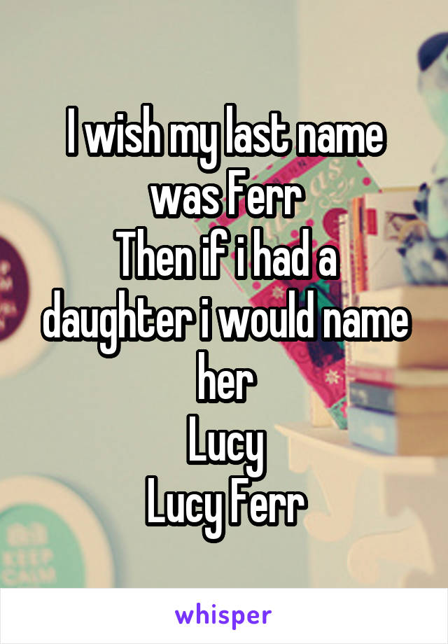 I wish my last name was Ferr
Then if i had a daughter i would name her
Lucy
Lucy Ferr