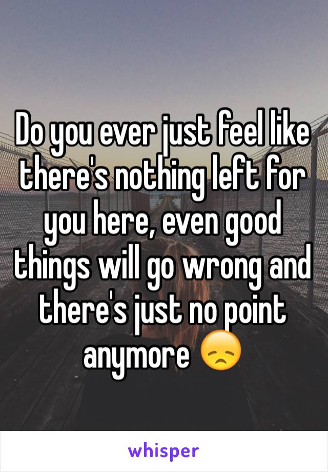 Do you ever just feel like there's nothing left for you here, even good things will go wrong and there's just no point anymore 😞