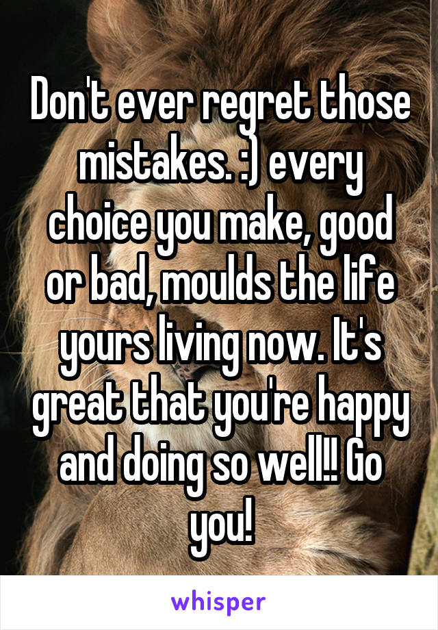 Don't ever regret those mistakes. :) every choice you make, good or bad, moulds the life yours living now. It's great that you're happy and doing so well!! Go you!