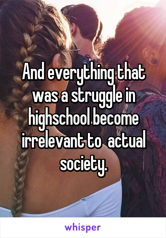 And everything that was a struggle in highschool become irrelevant to  actual society.