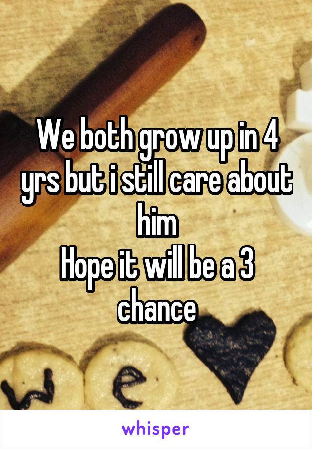 We both grow up in 4 yrs but i still care about him
Hope it will be a 3 chance