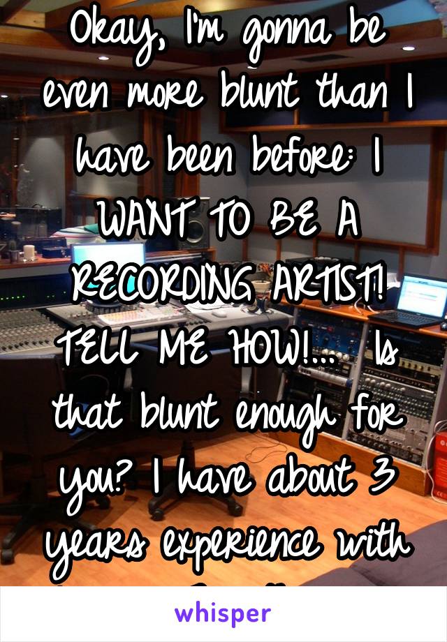 Okay, I'm gonna be even more blunt than I have been before: I WANT TO BE A RECORDING ARTIST! TELL ME HOW!...  Is that blunt enough for you? I have about 3 years experience with lyrics, 7 with music