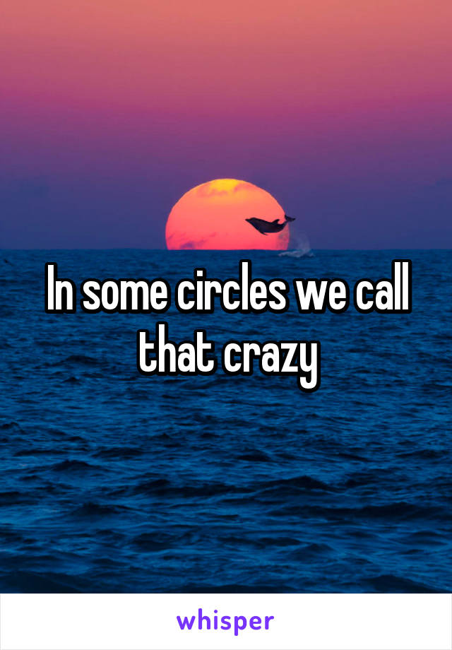 In some circles we call that crazy