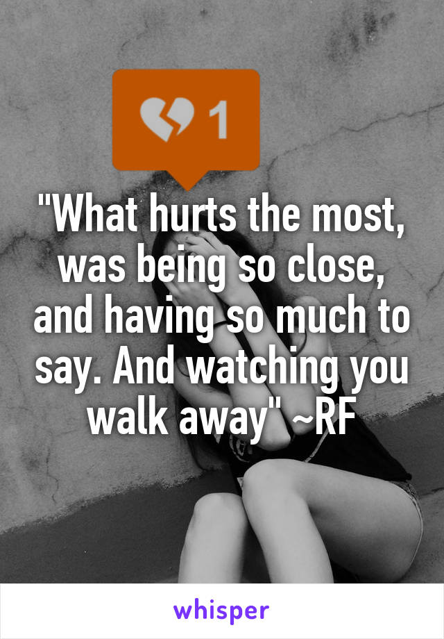 "What hurts the most, was being so close, and having so much to say. And watching you walk away" ~RF