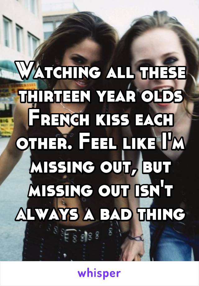 Watching all these thirteen year olds French kiss each other. Feel like I'm missing out, but missing out isn't always a bad thing