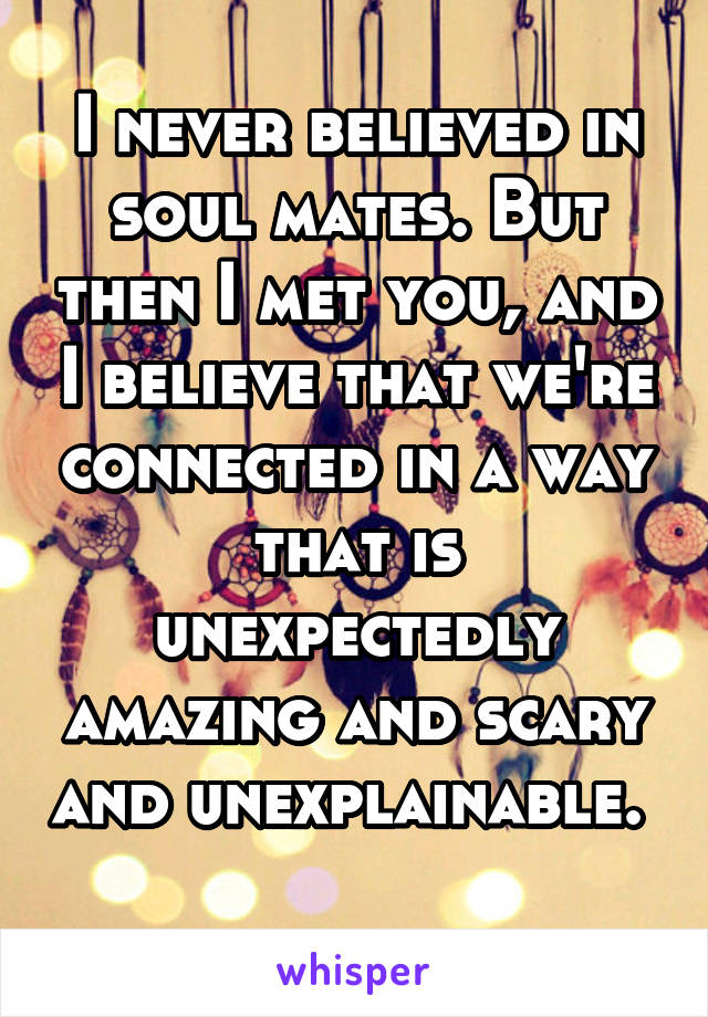 I never believed in soul mates. But then I met you, and I believe that we're connected in a way that is unexpectedly amazing and scary and unexplainable.  