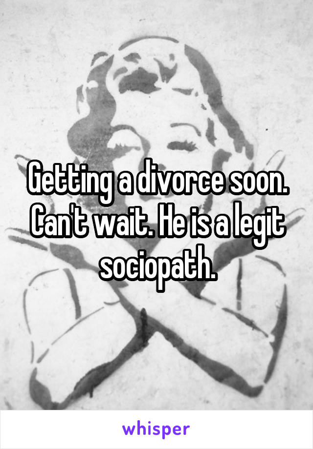 Getting a divorce soon. Can't wait. He is a legit sociopath.