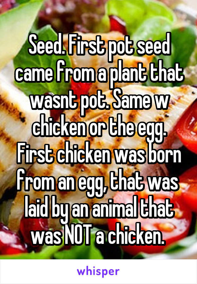 Seed. First pot seed came from a plant that wasnt pot. Same w chicken or the egg. First chicken was born from an egg, that was  laid by an animal that was NOT a chicken. 