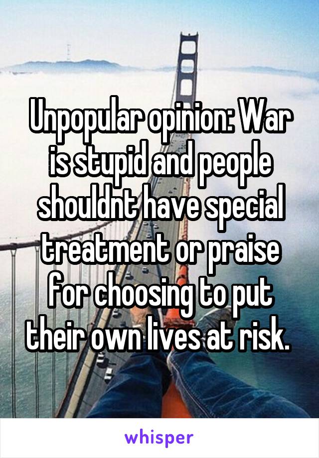 Unpopular opinion: War is stupid and people shouldnt have special treatment or praise for choosing to put their own lives at risk. 