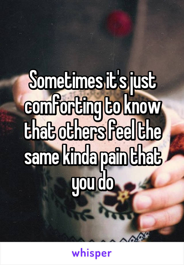 Sometimes it's just comforting to know that others feel the same kinda pain that you do