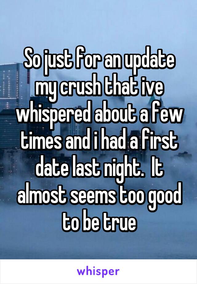 So just for an update my crush that ive whispered about a few times and i had a first date last night.  It almost seems too good to be true