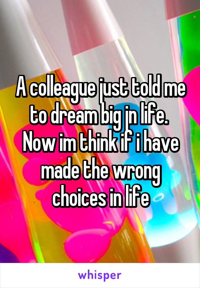 A colleague just told me to dream big jn life.  Now im think if i have made the wrong choices in life