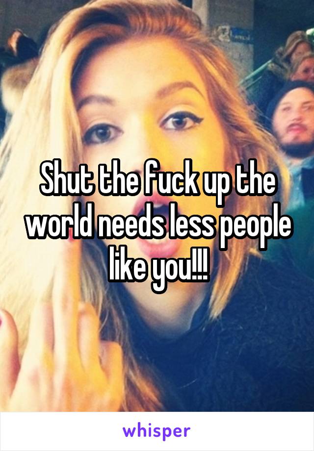 Shut the fuck up the world needs less people like you!!!