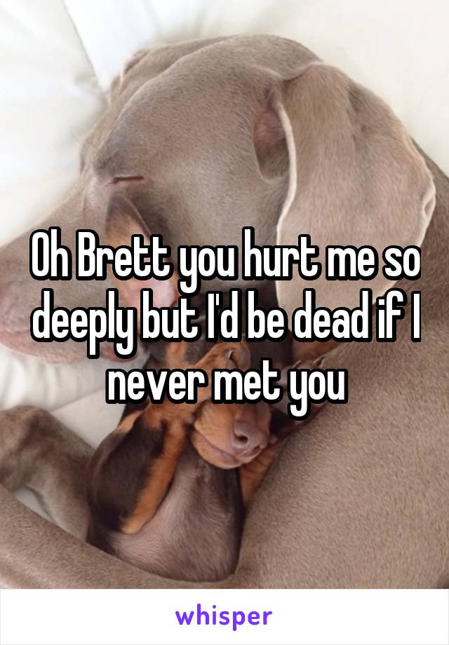 Oh Brett you hurt me so deeply but I'd be dead if I never met you