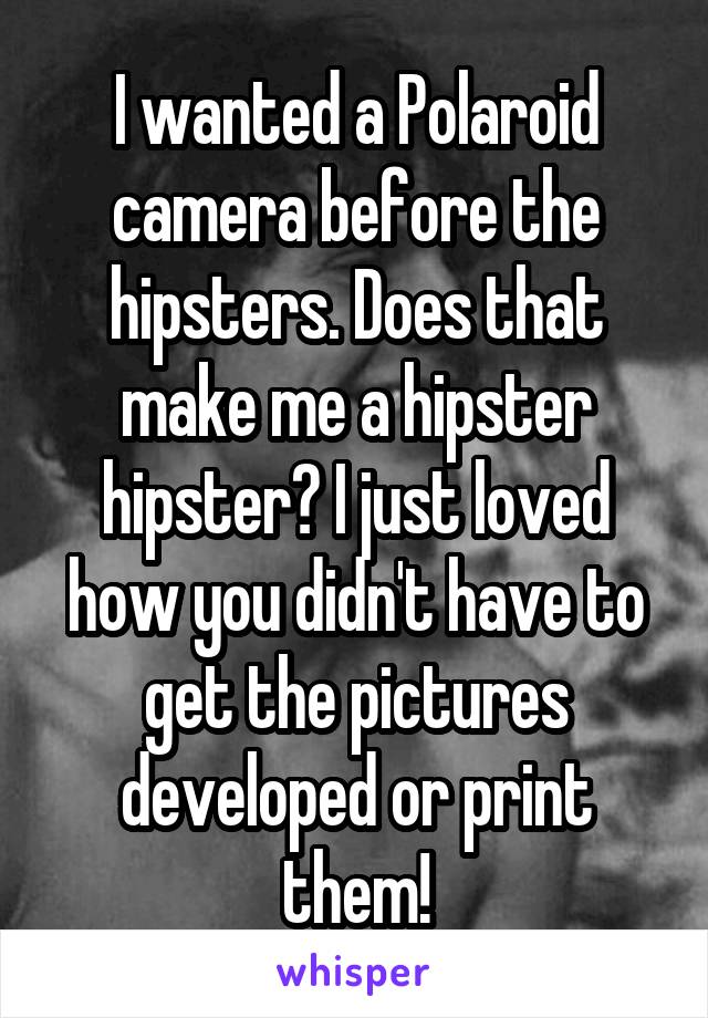 I wanted a Polaroid camera before the hipsters. Does that make me a hipster hipster? I just loved how you didn't have to get the pictures developed or print them!