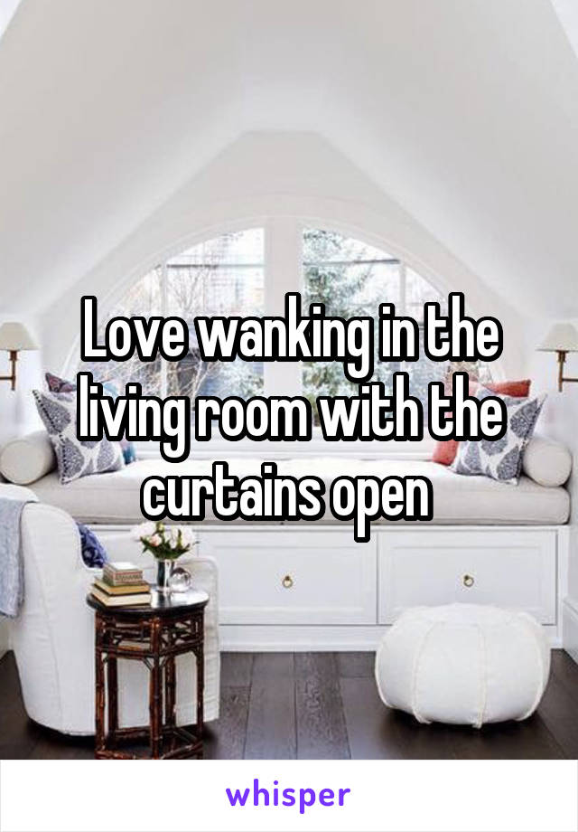 Love wanking in the living room with the curtains open 