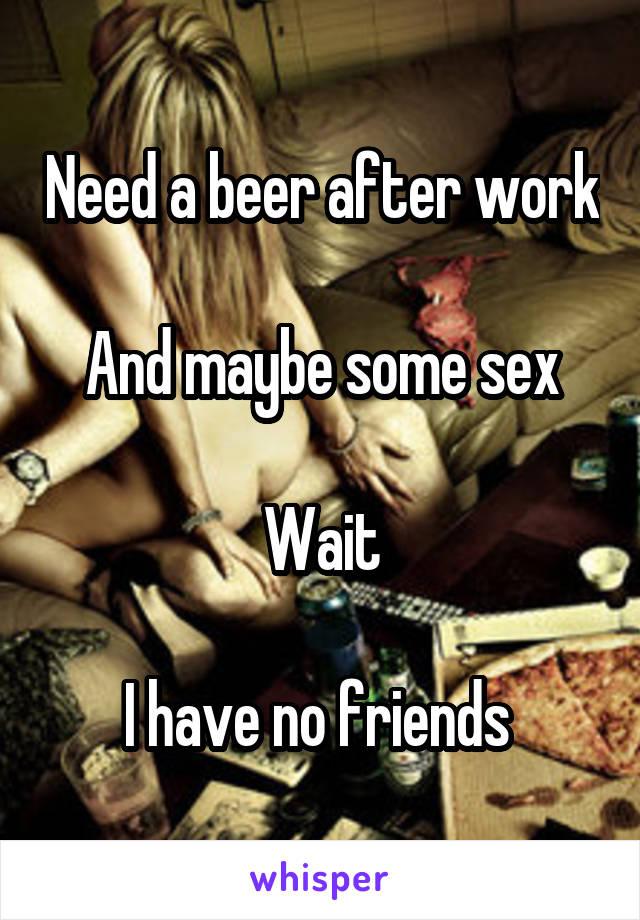 Need a beer after work 
And maybe some sex

Wait

I have no friends 