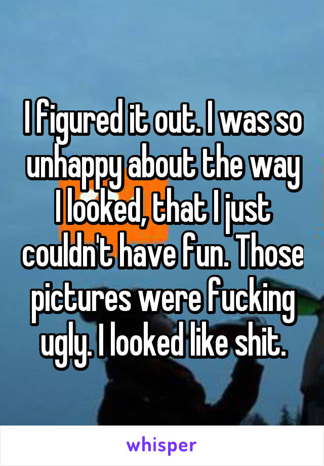 I figured it out. I was so unhappy about the way I looked, that I just couldn't have fun. Those pictures were fucking ugly. I looked like shit.