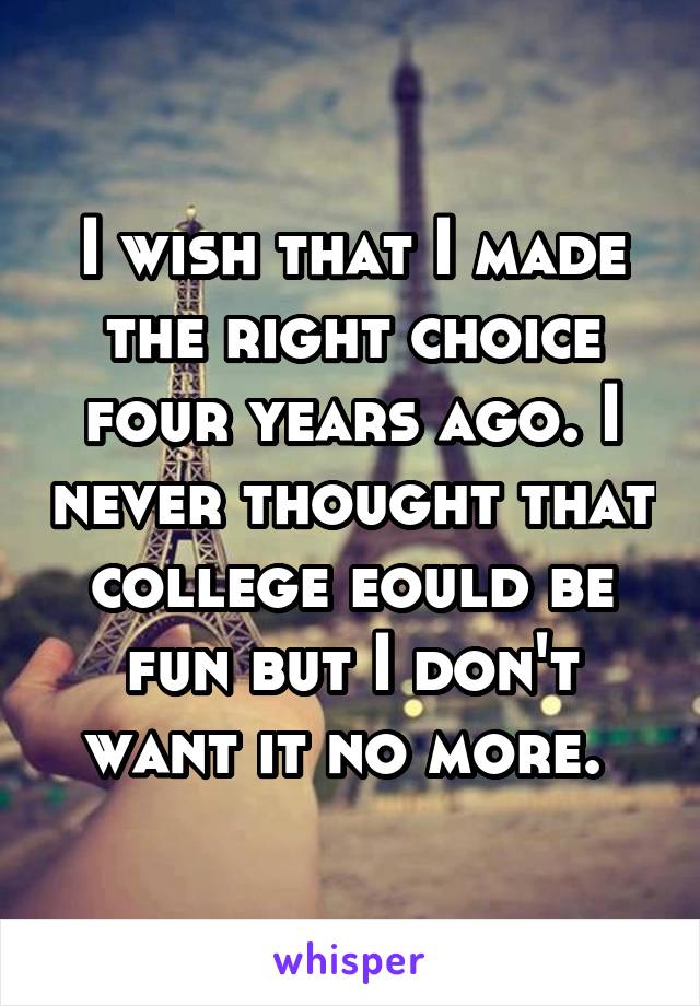 I wish that I made the right choice four years ago. I never thought that college eould be fun but I don't want it no more. 