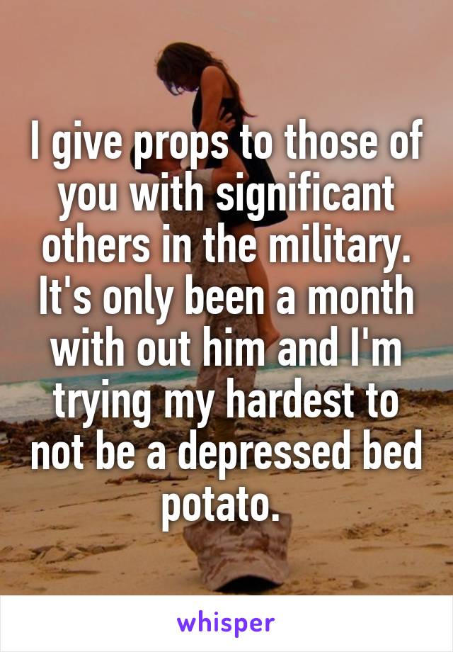 I give props to those of you with significant others in the military. It's only been a month with out him and I'm trying my hardest to not be a depressed bed potato. 