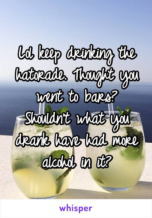 Lol keep drinking the hatorade. Thought you went to bars? Shouldn't what you drank have had more alcohol in it?