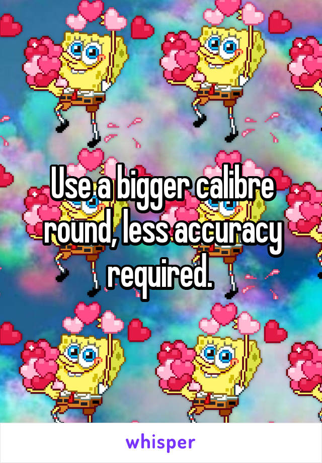 Use a bigger calibre round, less accuracy required. 