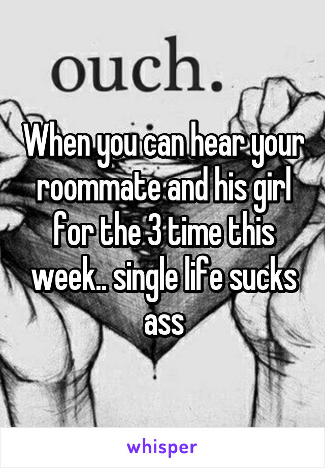 When you can hear your roommate and his girl for the 3 time this week.. single life sucks ass