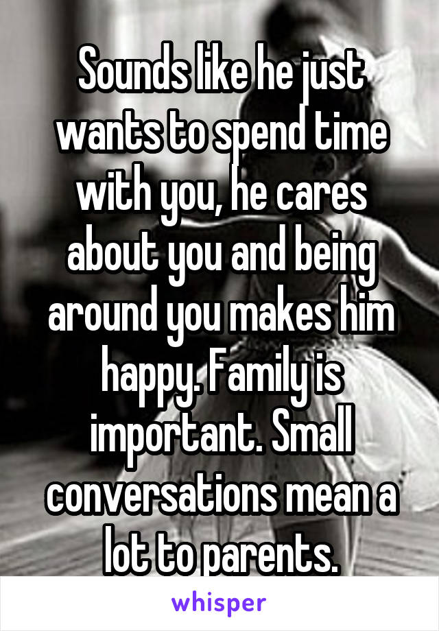 Sounds like he just wants to spend time with you, he cares about you and being around you makes him happy. Family is important. Small conversations mean a lot to parents.