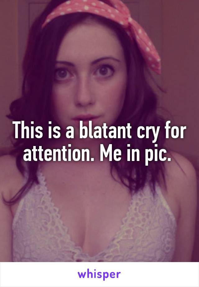 This is a blatant cry for attention. Me in pic. 