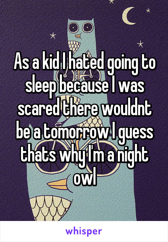 As a kid I hated going to sleep because I was scared there wouldnt be a tomorrow I guess thats why I'm a night owl