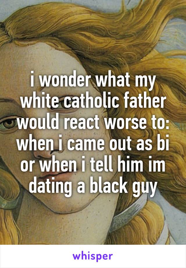 i wonder what my white catholic father would react worse to: when i came out as bi or when i tell him im dating a black guy