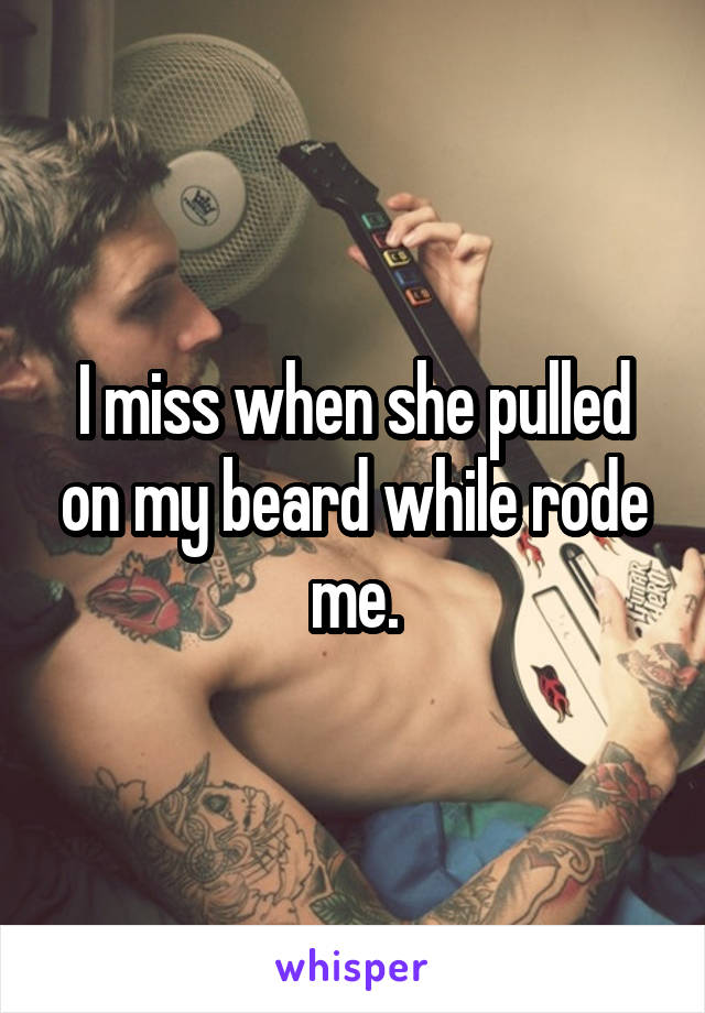 I miss when she pulled on my beard while rode me.