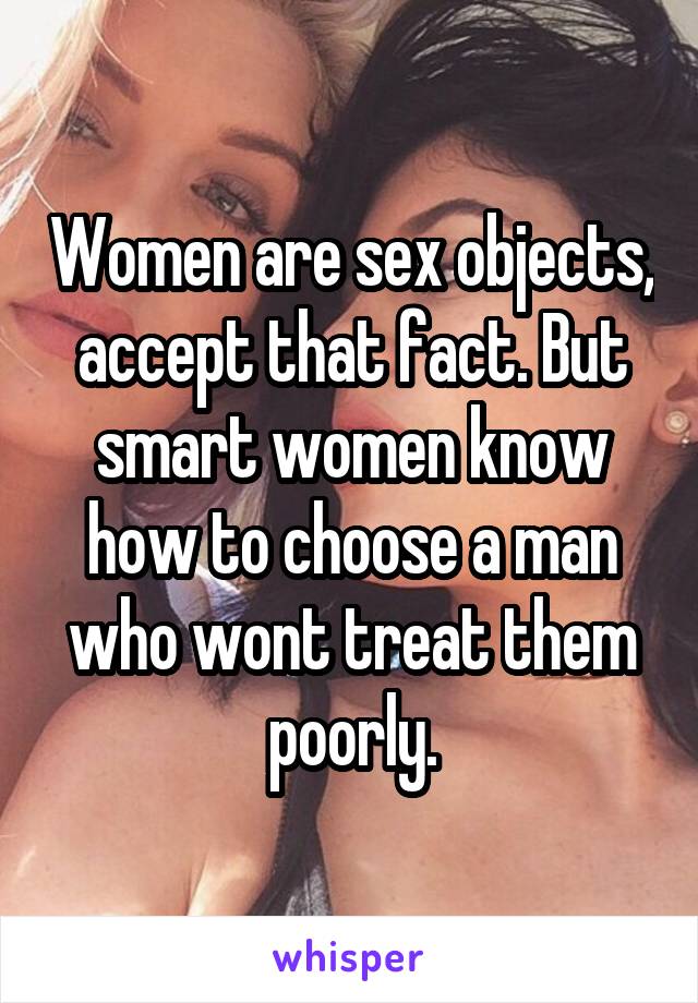 Women are sex objects, accept that fact. But smart women know how to choose a man who wont treat them poorly.