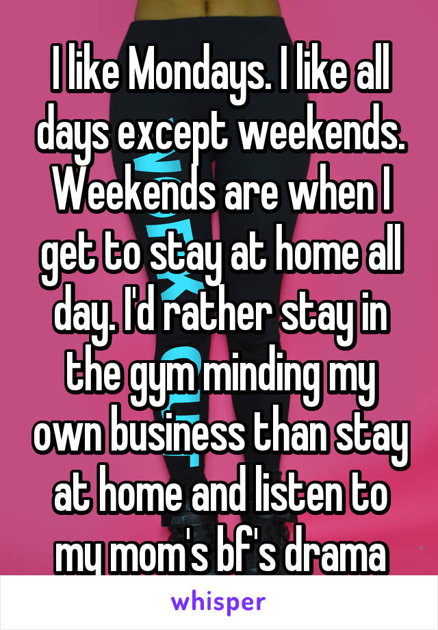 I like Mondays. I like all days except weekends. Weekends are when I get to stay at home all day. I'd rather stay in the gym minding my own business than stay at home and listen to my mom's bf's drama