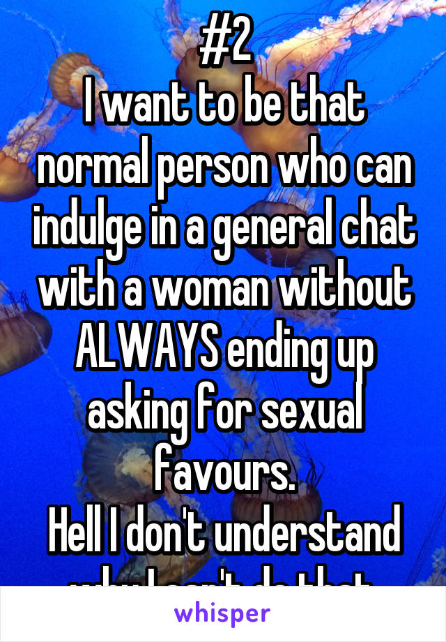 #2
I want to be that normal person who can indulge in a general chat with a woman without ALWAYS ending up asking for sexual favours.
Hell I don't understand why I can't do that.