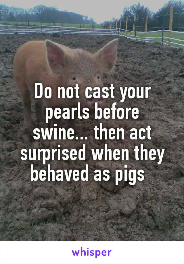 Do not cast your pearls before swine... then act surprised when they behaved as pigs  