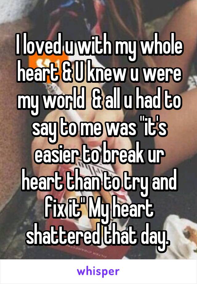 I loved u with my whole heart & U knew u were my world  & all u had to say to me was "it's easier to break ur heart than to try and fix it" My heart shattered that day. 