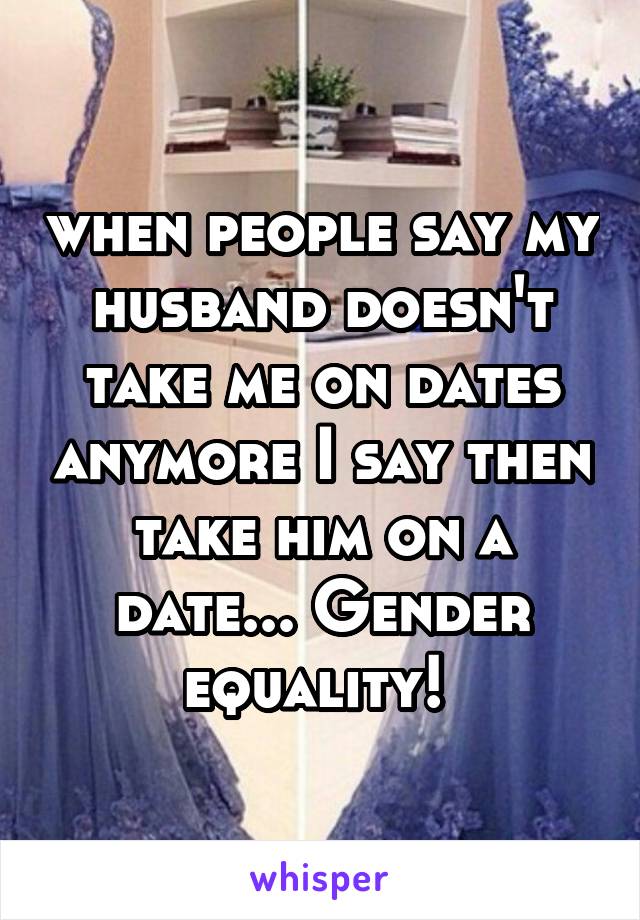 when people say my husband doesn't take me on dates anymore I say then take him on a date... Gender equality! 