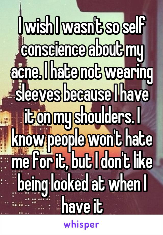 I wish I wasn't so self conscience about my acne. I hate not wearing sleeves because I have it on my shoulders. I know people won't hate me for it, but I don't like being looked at when I have it