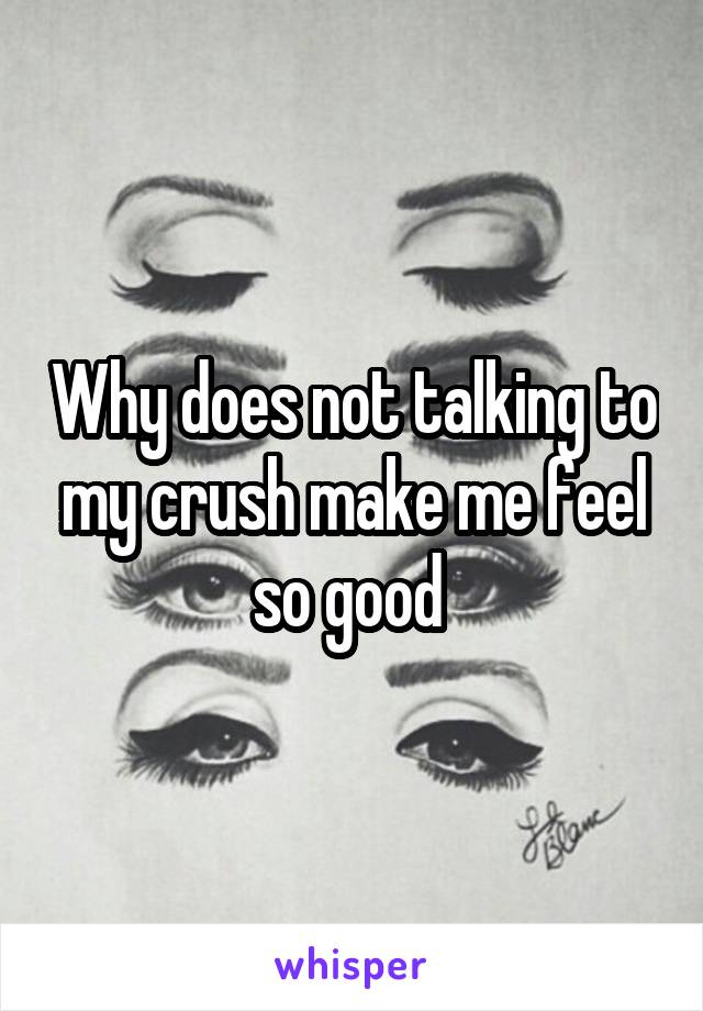 Why does not talking to my crush make me feel so good 