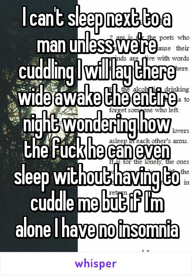 I can't sleep next to a man unless we're cuddling I will lay there wide awake the entire night wondering how the fuck he can even sleep without having to cuddle me but if I'm alone I have no insomnia
