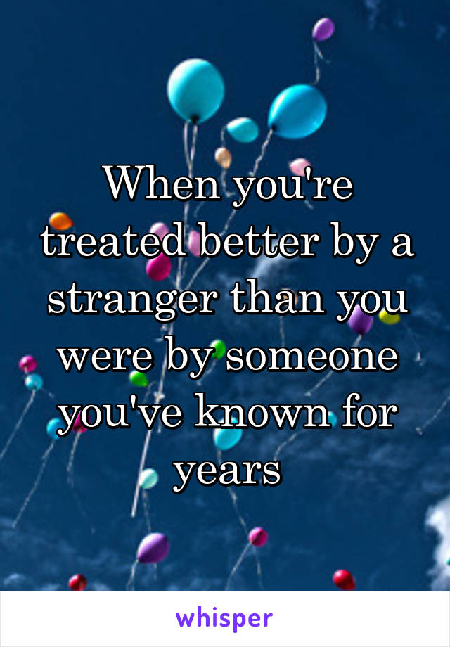 When you're treated better by a stranger than you were by someone you've known for years