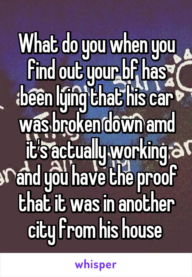 What do you when you find out your bf has been lying that his car was broken down amd it's actually working and you have the proof that it was in another city from his house 