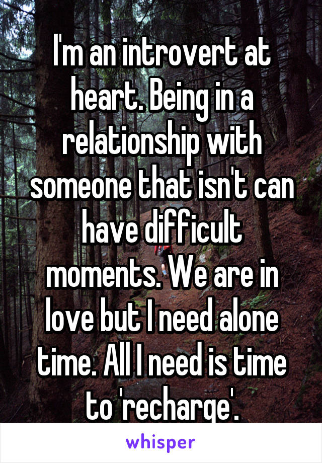 I'm an introvert at heart. Being in a relationship with someone that isn't can have difficult moments. We are in love but I need alone time. All I need is time to 'recharge'.