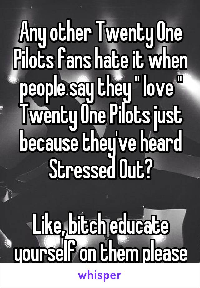 Any other Twenty One Pilots fans hate it when people say they " love " Twenty One Pilots just because they've heard Stressed Out?

Like, bitch educate yourself on them please