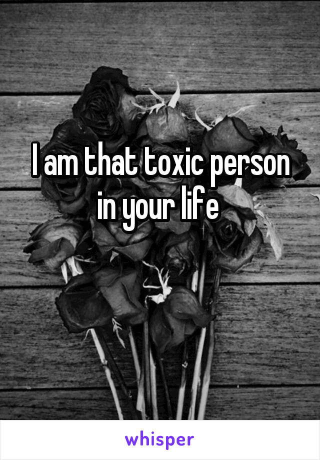 I am that toxic person in your life 

