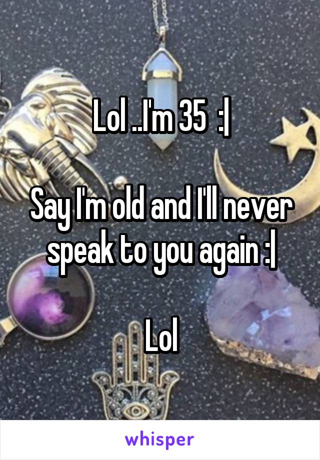 Lol ..I'm 35  :|

Say I'm old and I'll never speak to you again :|

Lol