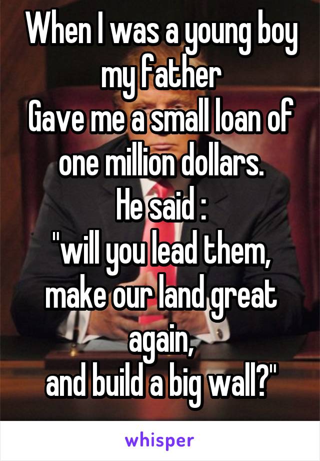 When I was a young boy my father
Gave me a small loan of one million dollars.
He said :
"will you lead them, make our land great again,
and build a big wall?"
...