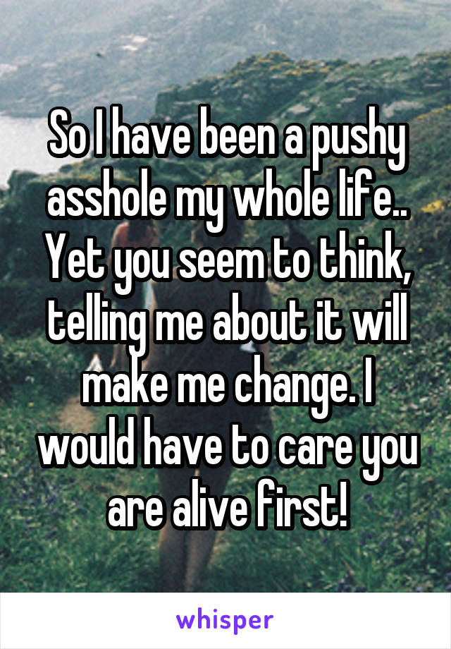 So I have been a pushy asshole my whole life.. Yet you seem to think, telling me about it will make me change. I would have to care you are alive first!